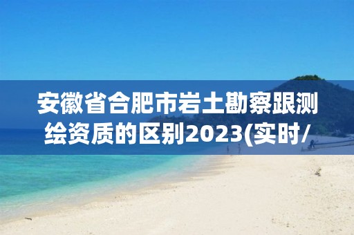 安徽省合肥市岩土勘察跟测绘资质的区别2023(实时/更新中)