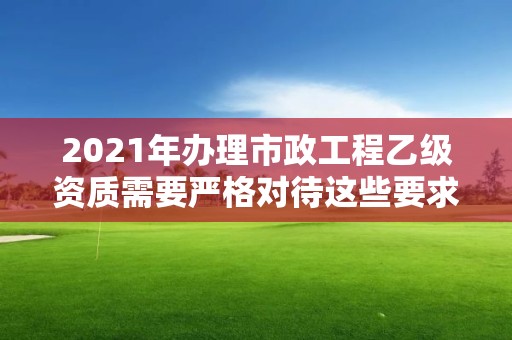 2021年办理市政工程乙级资质需要严格对待这些要求