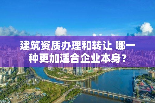 建筑资质办理和转让 哪一种更加适合企业本身？