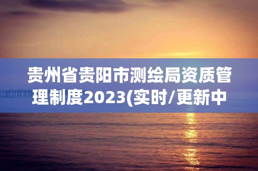 贵州省贵阳市测绘局资质管理制度2023(实时/更新中)