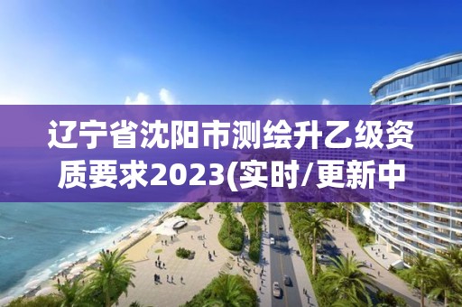 辽宁省沈阳市测绘升乙级资质要求2023(实时/更新中)