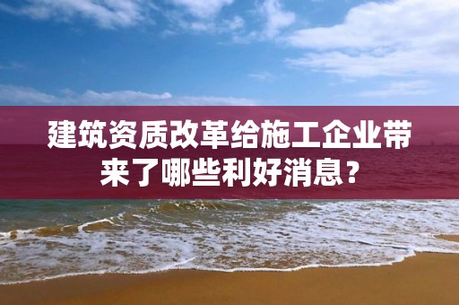 建筑资质改革给施工企业带来了哪些利好消息？