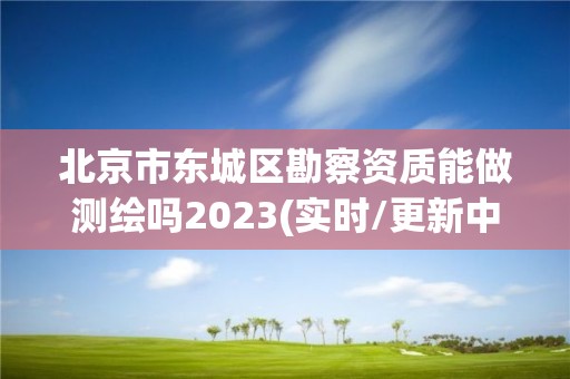 北京市东城区勘察资质能做测绘吗2023(实时/更新中)