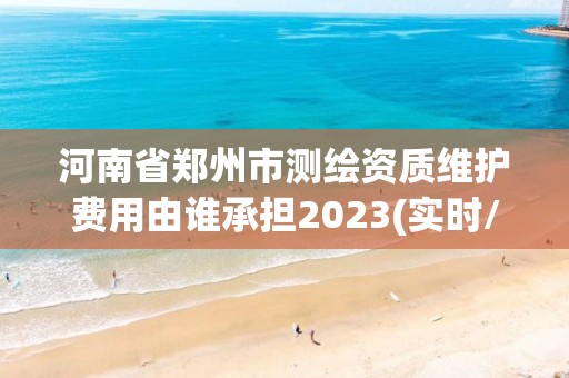 河南省郑州市测绘资质维护费用由谁承担2023(实时/更新中)