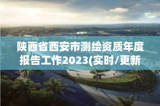 陕西省西安市测绘资质年度报告工作2023(实时/更新中)