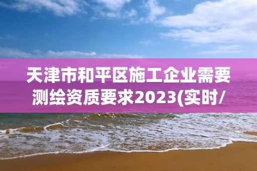 天津市和平区施工企业需要测绘资质要求2023(实时/更新中)