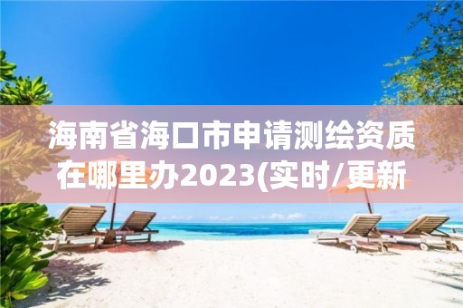 海南省海口市申请测绘资质在哪里办2023(实时/更新中)