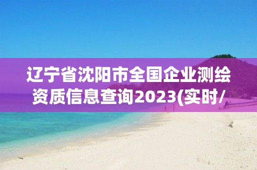 辽宁省沈阳市全国企业测绘资质信息查询2023(实时/更新中)