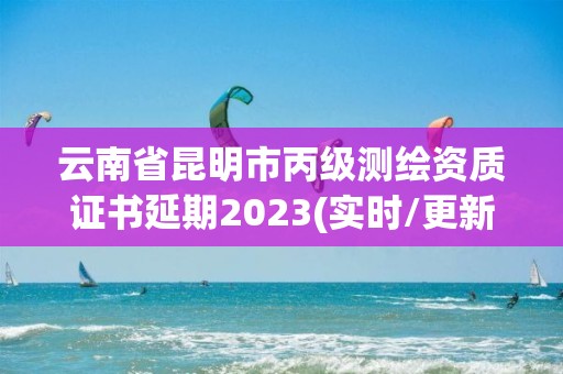 云南省昆明市丙级测绘资质证书延期2023(实时/更新中)