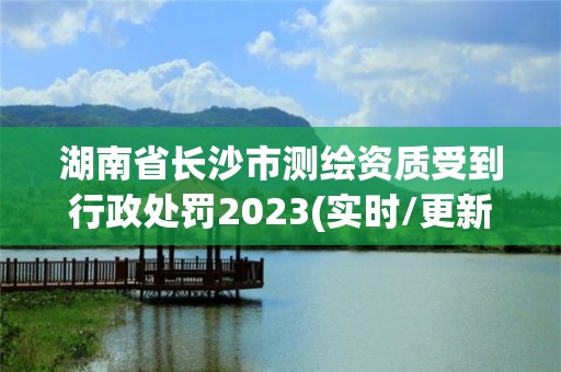 湖南省长沙市测绘资质受到行政处罚2023(实时/更新中)