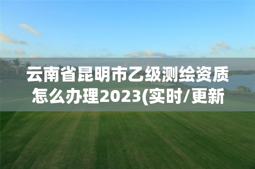 云南省昆明市乙级测绘资质怎么办理2023(实时/更新中)