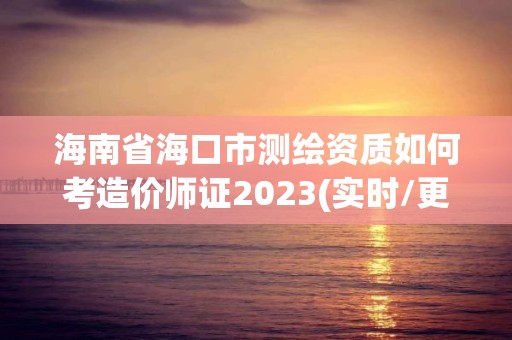 海南省海口市测绘资质如何考造价师证2023(实时/更新中)