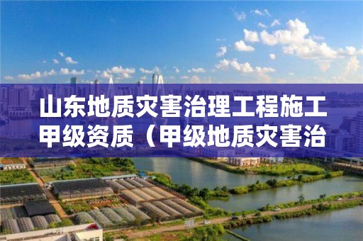 山东地质灾害治理工程施工甲级资质（甲级地质灾害治理工程施工企业）