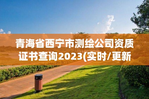 青海省西宁市测绘公司资质证书查询2023(实时/更新中)