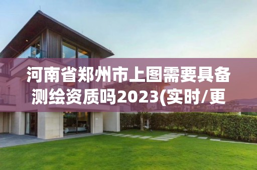 河南省郑州市上图需要具备测绘资质吗2023(实时/更新中)