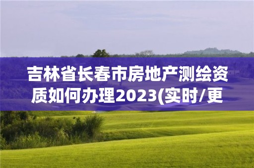 吉林省长春市房地产测绘资质如何办理2023(实时/更新中)