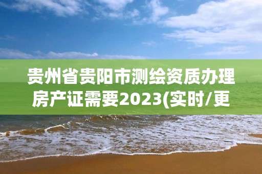 贵州省贵阳市测绘资质办理房产证需要2023(实时/更新中)