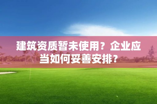 建筑资质暂未使用？企业应当如何妥善安排？