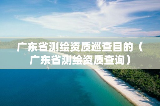 广东省测绘资质巡查目的（广东省测绘资质查询）