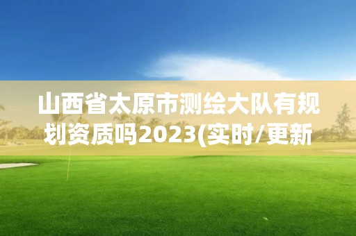 山西省太原市测绘大队有规划资质吗2023(实时/更新中)