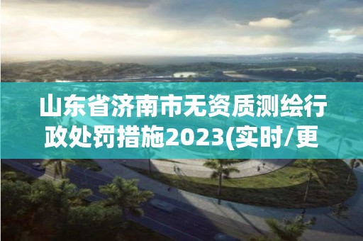 山东省济南市无资质测绘行政处罚措施2023(实时/更新中)