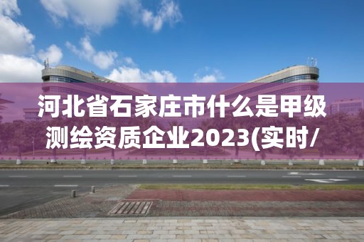 河北省石家庄市什么是甲级测绘资质企业2023(实时/更新中)