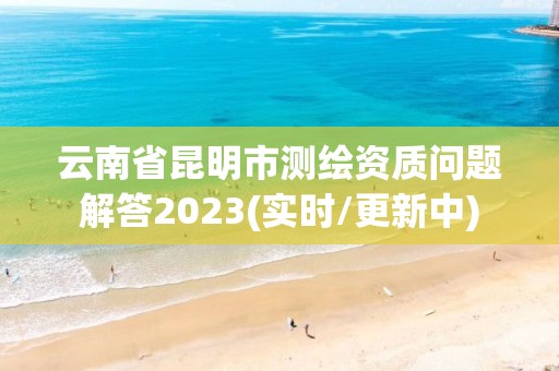 云南省昆明市测绘资质问题解答2023(实时/更新中)