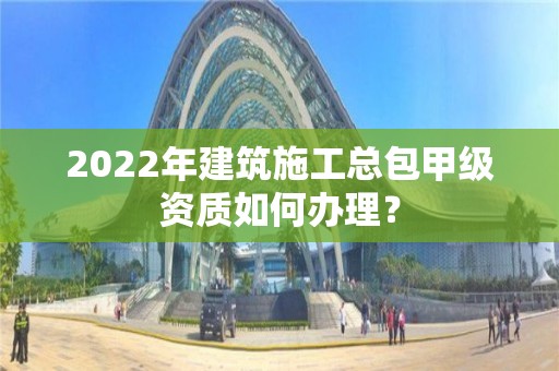 2022年建筑施工总包甲级资质如何办理？