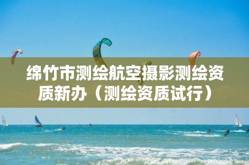 绵竹市测绘航空摄影测绘资质新办（测绘资质试行）