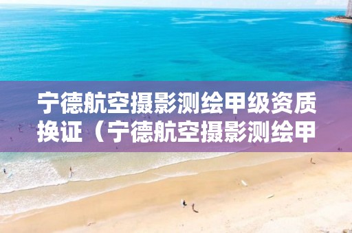 宁德航空摄影测绘甲级资质换证（宁德航空摄影测绘甲级资质换证时间）