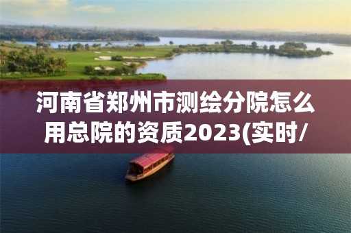 河南省郑州市测绘分院怎么用总院的资质2023(实时/更新中)