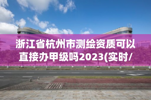 浙江省杭州市测绘资质可以直接办甲级吗2023(实时/更新中)