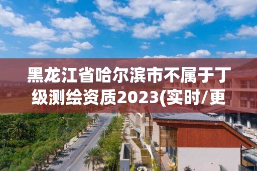 黑龙江省哈尔滨市不属于丁级测绘资质2023(实时/更新中)