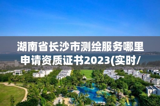 湖南省长沙市测绘服务哪里申请资质证书2023(实时/更新中)