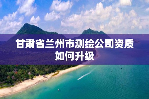 甘肃省兰州市测绘公司资质如何升级