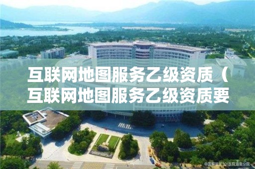 互联网地图服务乙级资质（互联网地图服务乙级资质要求）