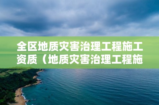 全区地质灾害治理工程施工资质（地质灾害治理工程施工资质查询）