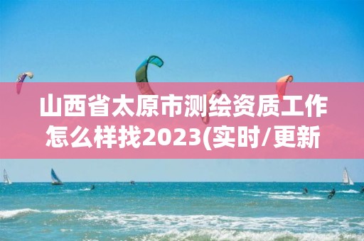 山西省太原市测绘资质工作怎么样找2023(实时/更新中)