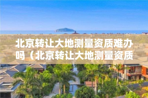 北京转让大地测量资质难办吗（北京转让大地测量资质难办吗现在）