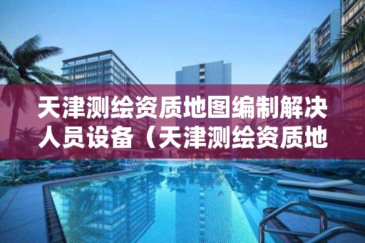 天津测绘资质地图编制解决人员设备（天津测绘资质地图编制解决人员设备问题吗）