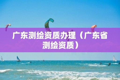 广东测绘资质办理（广东省测绘资质）