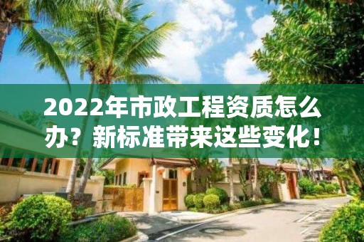 2022年市政工程资质怎么办？新标准带来这些变化！