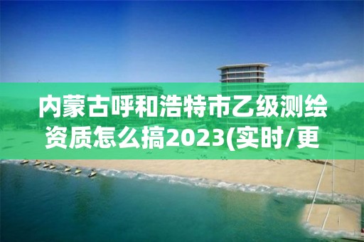 内蒙古呼和浩特市乙级测绘资质怎么搞2023(实时/更新中)