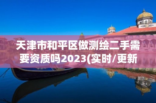 天津市和平区做测绘二手需要资质吗2023(实时/更新中)