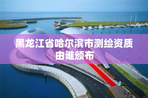 黑龙江省哈尔滨市测绘资质由谁颁布