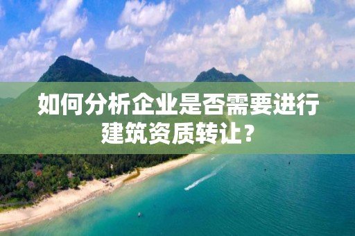 如何分析企业是否需要进行建筑资质转让？