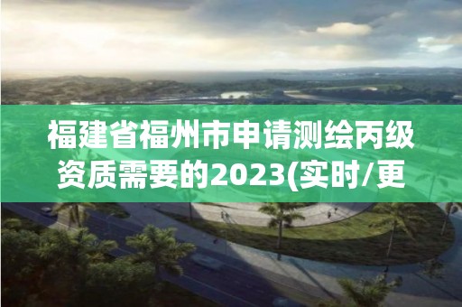 福建省福州市申请测绘丙级资质需要的2023(实时/更新中)