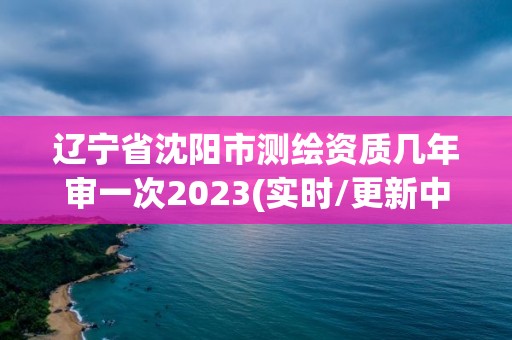 辽宁省沈阳市测绘资质几年审一次2023(实时/更新中)