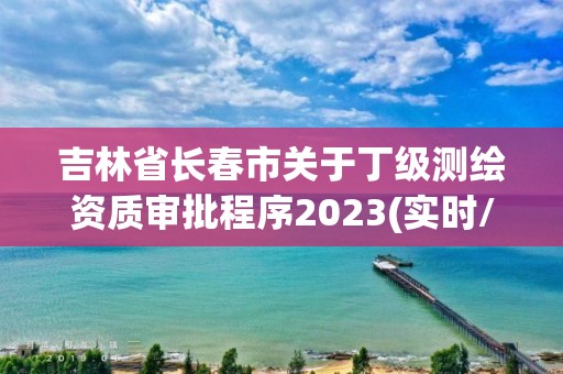 吉林省长春市关于丁级测绘资质审批程序2023(实时/更新中)