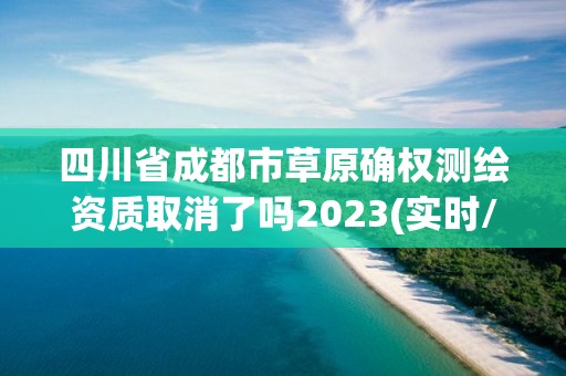 四川省成都市草原确权测绘资质取消了吗2023(实时/更新中)